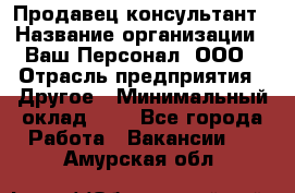 Продавец-консультант › Название организации ­ Ваш Персонал, ООО › Отрасль предприятия ­ Другое › Минимальный оклад ­ 1 - Все города Работа » Вакансии   . Амурская обл.